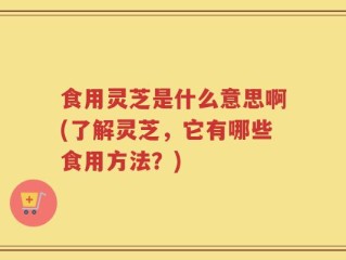 食用灵芝是什么意思啊(了解灵芝，它有哪些食用方法？)