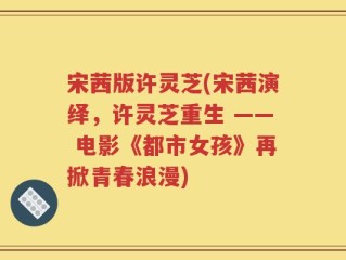 宋茜版许灵芝(宋茜演绎，许灵芝重生 —— 电影《都市女孩》再掀青春浪漫)