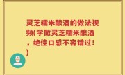 灵芝糯米酿酒的做法视频(学做灵芝糯米酿酒，绝佳口感不容错过！)