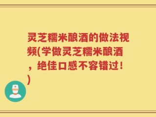 灵芝糯米酿酒的做法视频(学做灵芝糯米酿酒，绝佳口感不容错过！)