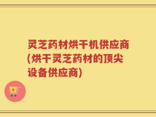 灵芝药材烘干机供应商(烘干灵芝药材的顶尖设备供应商)