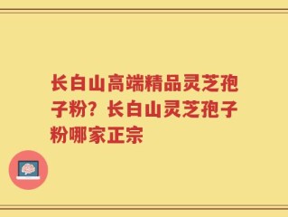 长白山高端精品灵芝孢子粉？长白山灵芝孢子粉哪家正宗