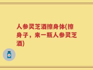人参灵芝酒擦身体(擦身子，来一瓶人参灵芝酒)
