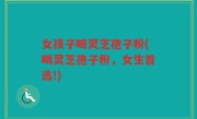 女孩子喝灵芝孢子粉(喝灵芝孢子粉，女生首选!)