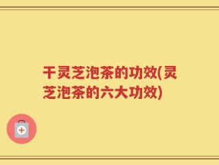 干灵芝泡茶的功效(灵芝泡茶的六大功效)
