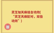 灵芝加天麻组合功效(“灵芝天麻配对，双倍功效”)