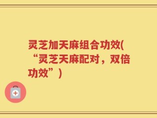 灵芝加天麻组合功效(“灵芝天麻配对，双倍功效”)