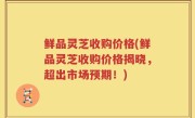 鲜品灵芝收购价格(鲜品灵芝收购价格揭晓，超出市场预期！)