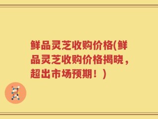 鲜品灵芝收购价格(鲜品灵芝收购价格揭晓，超出市场预期！)
