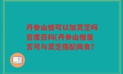 丹参山楂可以加灵芝吗百度百科(丹参山楂是否可与灵芝搭配同食？