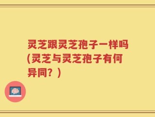 灵芝跟灵芝孢子一样吗(灵芝与灵芝孢子有何异同？)