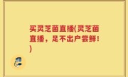 买灵芝菌直播(灵芝菌直播，足不出户尝鲜！)