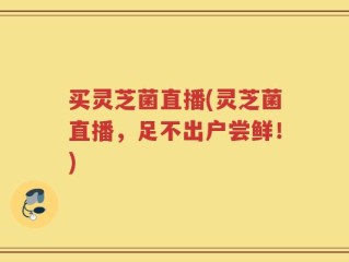 买灵芝菌直播(灵芝菌直播，足不出户尝鲜！)