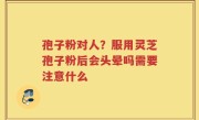 孢子粉对人？服用灵芝孢子粉后会头晕吗需要注意什么