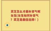 灵芝怎么才最补肾气呢女生(女生如何补肾气？灵芝是最佳选择！)