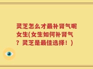 灵芝怎么才最补肾气呢女生(女生如何补肾气？灵芝是最佳选择！)