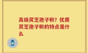 高级灵芝孢子粉？优质灵芝孢子粉的特点是什么