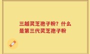 三越灵芝孢子粉？什么是第三代灵芝孢子粉