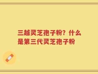 三越灵芝孢子粉？什么是第三代灵芝孢子粉