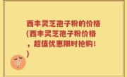 西丰灵芝孢子粉的价格(西丰灵芝孢子粉价格，超值优惠限时抢购！)