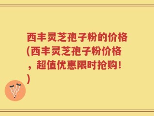 西丰灵芝孢子粉的价格(西丰灵芝孢子粉价格，超值优惠限时抢购！)