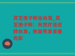 灵芝孢子粉治白发_灵芝孢子粉：天然疗法逆转白发，恢复秀发青春光彩
