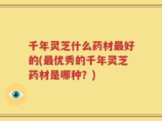 千年灵芝什么药材最好的(最优秀的千年灵芝药材是哪种？)