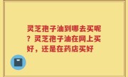 灵芝孢子油到哪去买呢？灵芝孢子油在网上买好，还是在药店买好