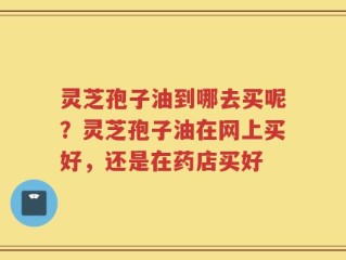 灵芝孢子油到哪去买呢？灵芝孢子油在网上买好，还是在药店买好