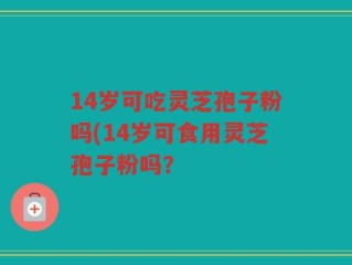 14岁可吃灵芝孢子粉吗(14岁可食用灵芝孢子粉吗？