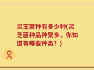 灵芝菌种有多少种(灵芝菌种品种繁多，你知道有哪些种类？)