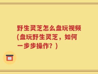 野生灵芝怎么盘玩视频(盘玩野生灵芝，如何一步步操作？)