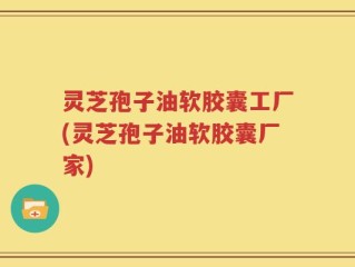 灵芝孢子油软胶囊工厂(灵芝孢子油软胶囊厂家)