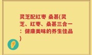 灵芝配红枣 桑甚(灵芝、红枣、桑甚三合一：健康美味的养生佳品)