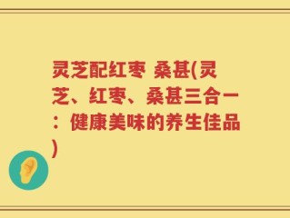 灵芝配红枣 桑甚(灵芝、红枣、桑甚三合一：健康美味的养生佳品)