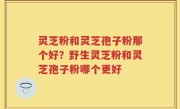 灵芝粉和灵芝孢子粉那个好？野生灵芝粉和灵芝孢子粉哪个更好