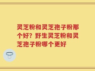 灵芝粉和灵芝孢子粉那个好？野生灵芝粉和灵芝孢子粉哪个更好