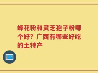 蜂花粉和灵芝孢子粉哪个好？广西有哪些好吃的土特产