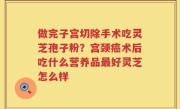 做完子宫切除手术吃灵芝孢子粉？宫颈癌术后吃什么营养品最好灵芝怎么样