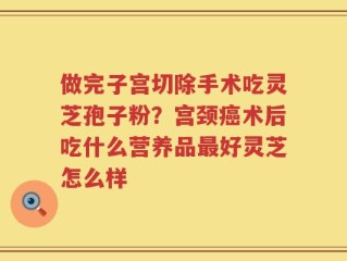 做完子宫切除手术吃灵芝孢子粉？宫颈癌术后吃什么营养品最好灵芝怎么样
