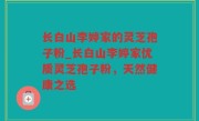 长白山李婷家的灵芝孢子粉_长白山李婷家优质灵芝孢子粉，天然健康之选