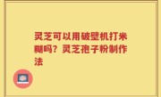 灵芝可以用破壁机打米糊吗？灵芝孢子粉制作法