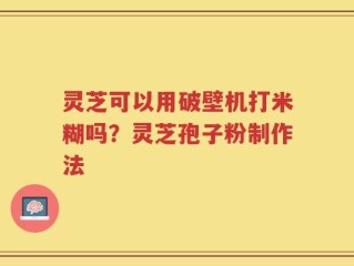 灵芝可以用破壁机打米糊吗？灵芝孢子粉制作法