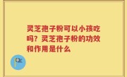 灵芝孢子粉可以小孩吃吗？灵芝孢子粉的功效和作用是什么
