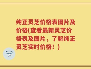 纯正灵芝价格表图片及价格(查看最新灵芝价格表及图片，了解纯正灵芝实时价格！)