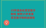 15岁适合吃灵芝孢子粉吗 探究15岁食用灵芝孢子粉的合理性