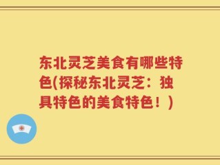东北灵芝美食有哪些特色(探秘东北灵芝：独具特色的美食特色！)