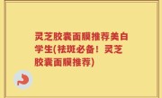 灵芝胶囊面膜推荐美白学生(祛斑必备！灵芝胶囊面膜推荐)
