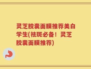 灵芝胶囊面膜推荐美白学生(祛斑必备！灵芝胶囊面膜推荐)