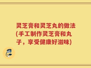 灵芝膏和灵芝丸的做法(手工制作灵芝膏和丸子，享受健康好滋味)